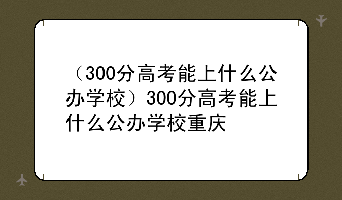 （300分高考能上什么公办学校）300分高考能上什么公办学校重庆