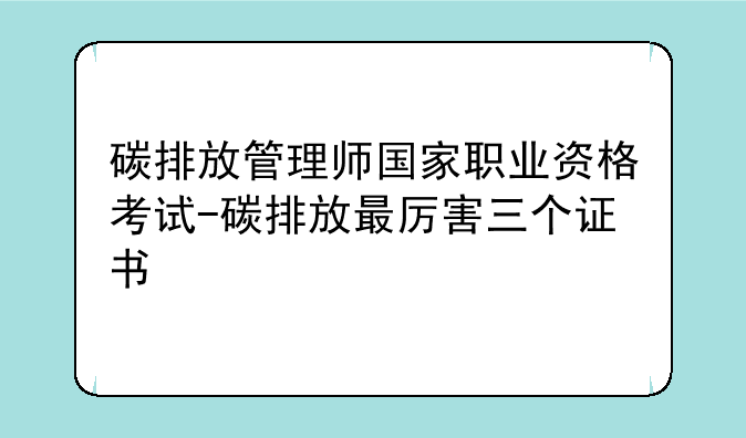 碳排放管理师国家职业资格考试-碳排放最厉害三个证书