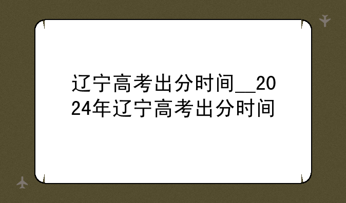 辽宁高考出分时间__2024年辽宁高考出分时间