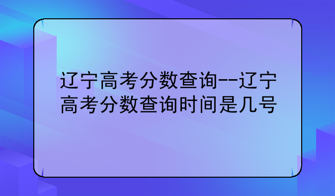 辽宁高考分数查询--辽宁高考分数查询时间是几号