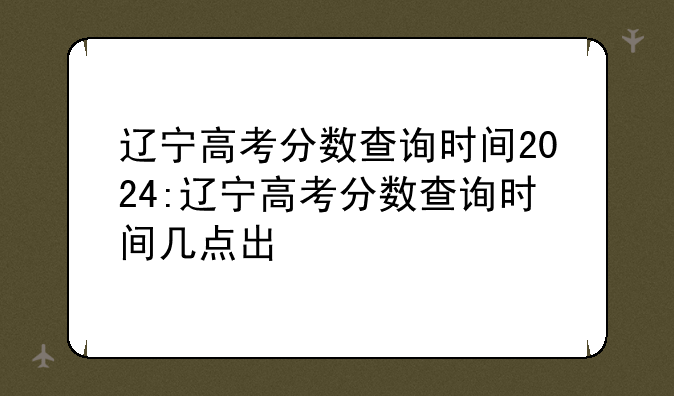辽宁高考分数查询时间2024:辽宁高考分数查询时间几点出