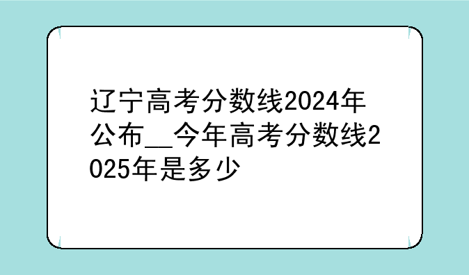 辽宁高考分数线2024年公布__今年高考分数线2025年是多少