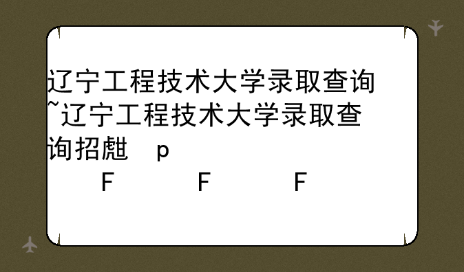 辽宁工程技术大学录取查询~辽宁工程技术大学录取查询招生网