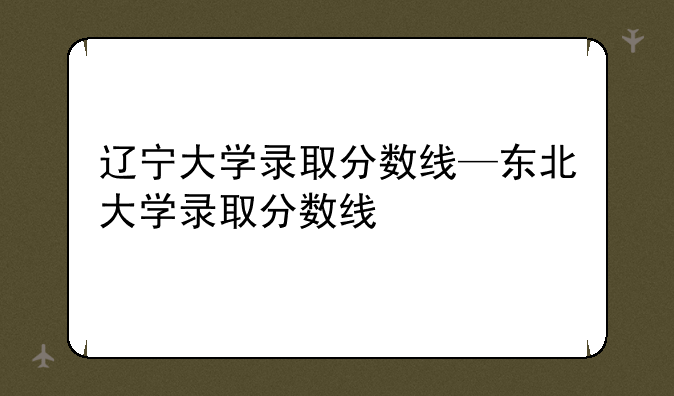 辽宁大学录取分数线—东北大学录取