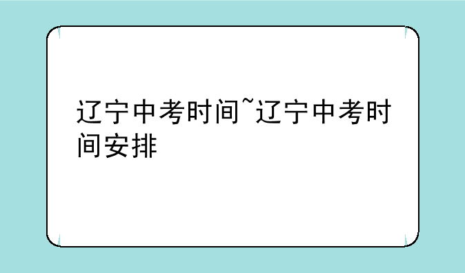 辽宁中考时间~辽宁中考时间安排