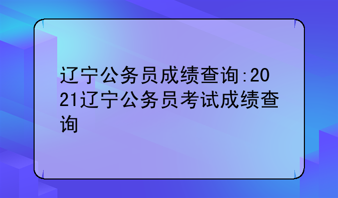 辽宁公务员成绩查询:2021辽宁公务员考试成绩查询