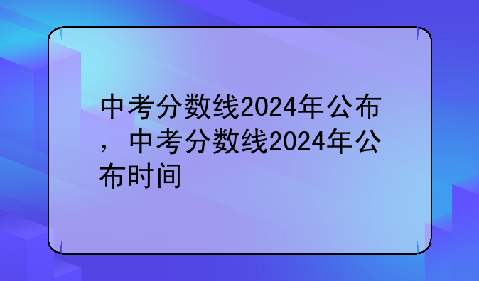 中考分数线2024年公布，中考分数线2024年公布时间