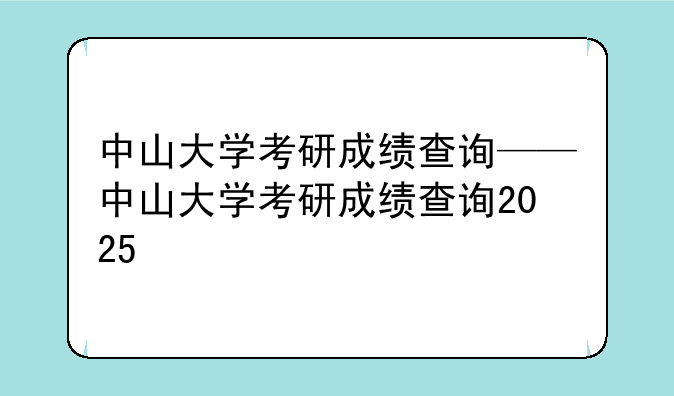 中山大学考研成绩查询——中山大学考研成绩查询2025