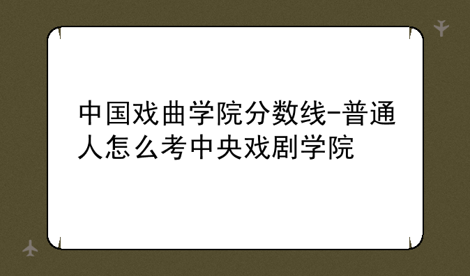 中国戏曲学院分数线-普通人怎么考中央戏剧学院