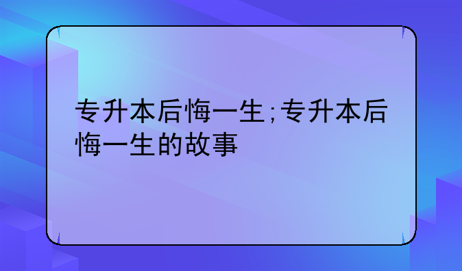 专升本后悔一生;专升本后悔一生的故事