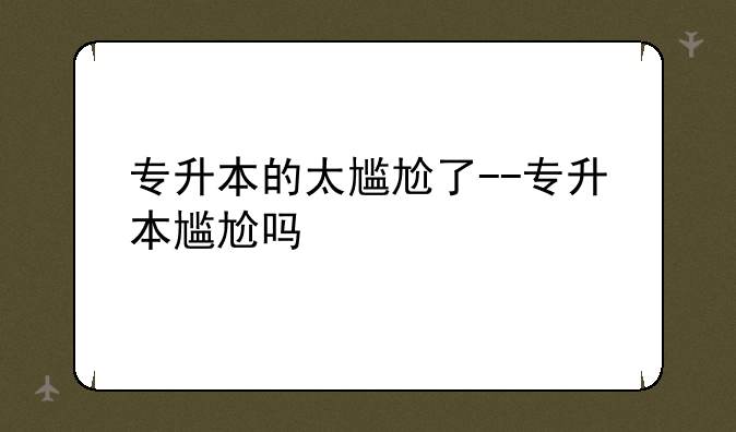 专升本的太尴尬了--专升本尴尬吗