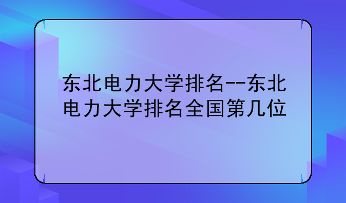 东北电力大学排名--东北电力大学排名