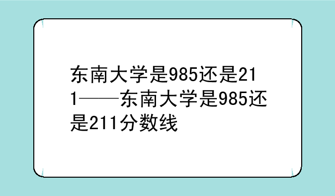东南大学是985还是211——东南大学是985还是211分数线