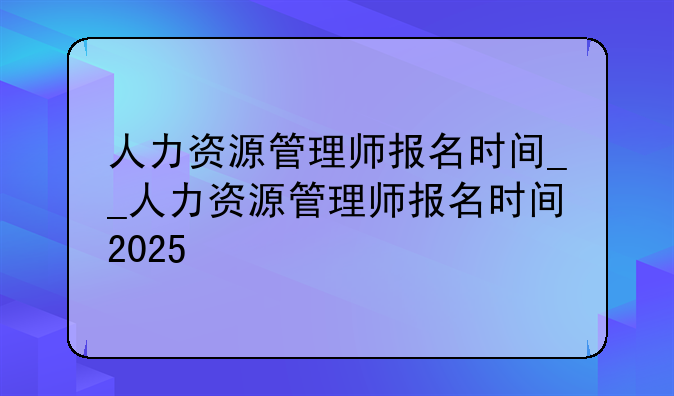 人力资源管理师报名时间__人力资源管理师报名时间2025
