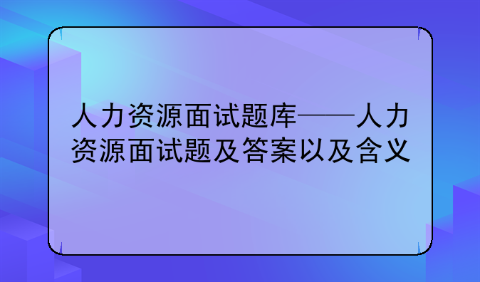 人力资源面试题库——人力资源面试题及答案以及含义