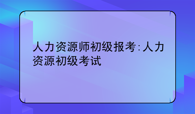 人力资源师初级报考:人力资源初级考