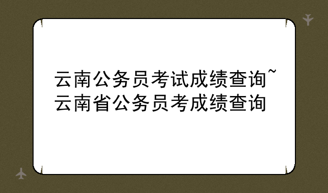 云南公务员考试成绩查询~云南省公务员考成绩查询
