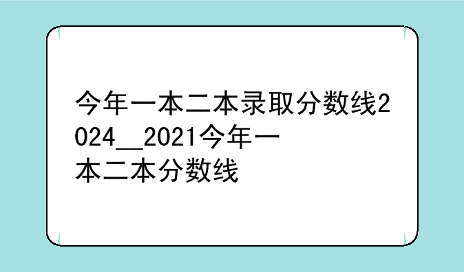 今年一本二本录取分数线2024__2021今年一本二本分数线