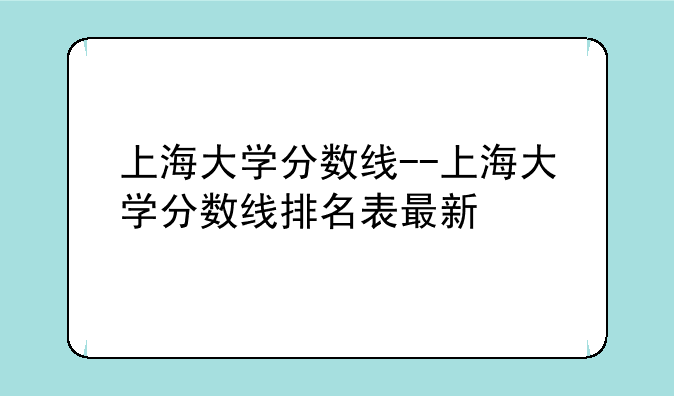 上海大学分数线--上海大学分数线排名表最新