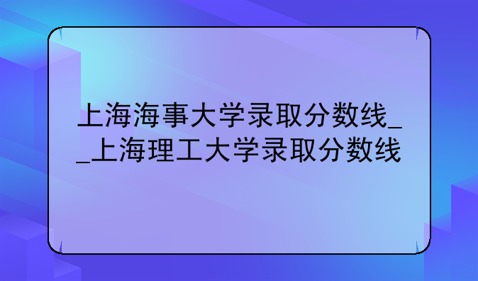 上海海事大学录取分数线__上海理工大学录取分数线
