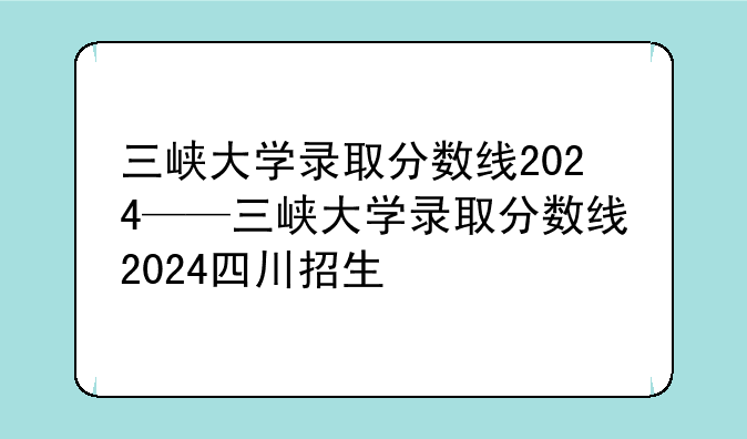 三峡大学录取分数线2024——三峡大学录取分数线2024四川招生