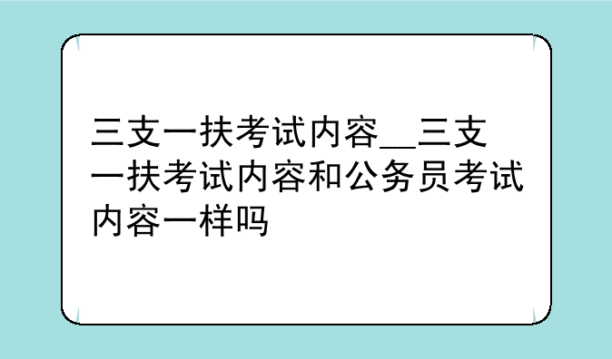 三支一扶考试内容__三支一扶考试内容和公务员考试内容一样吗