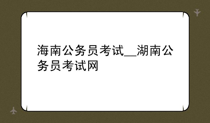 海南公务员考试__湖南公务员考试网