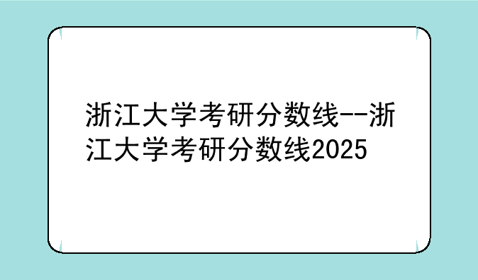 浙江大学考研分数线--浙江大学考研分数线2025