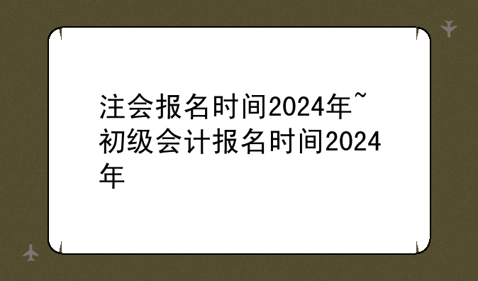 注会报名时间2024年~初级会计报名时间