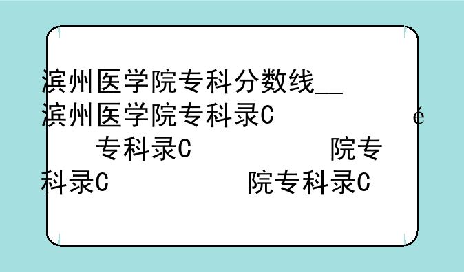 滨州医学院专科分数线__滨州医学院专科录取分数线