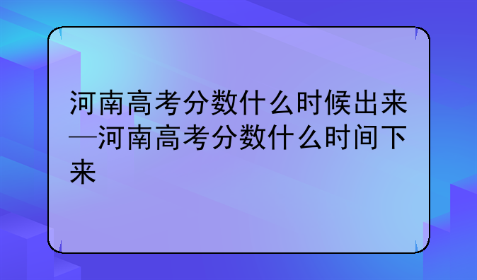 河南高考分数什么时候出来—河南高考分数什么时间下来
