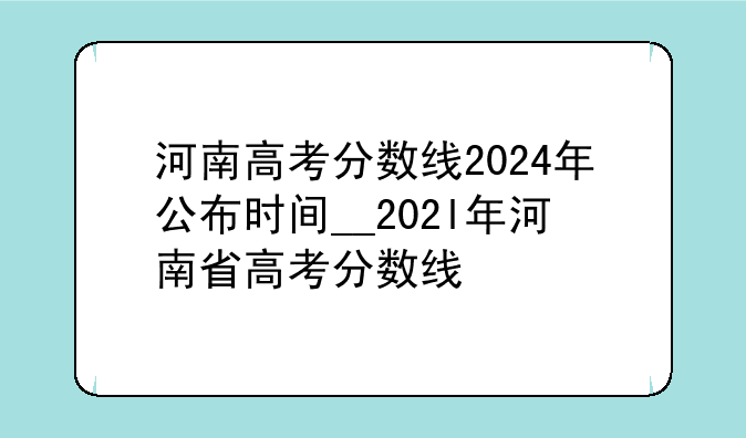 河南高考分数线2024年公布时间__202l年河南省高考分数线