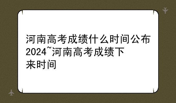 河南高考成绩什么时间公布2024~河南高考成绩下来时间