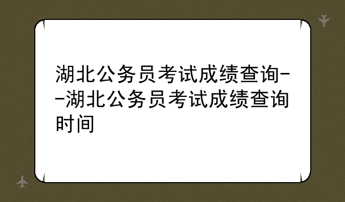 湖北公务员考试成绩查询--湖北公务员考试成绩查询时间