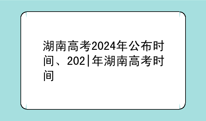 湖南高考2024年公布时间、202|年湖南高考时间