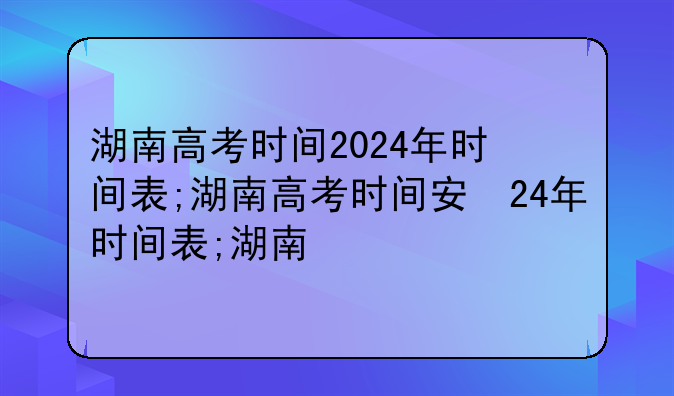 湖南高考时间2024年时间表;湖南高考时间安排表