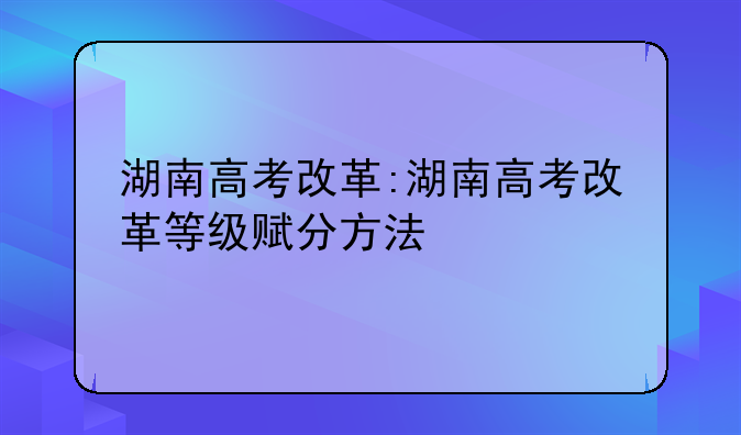 湖南高考改革:湖南高考改革等级赋分方法