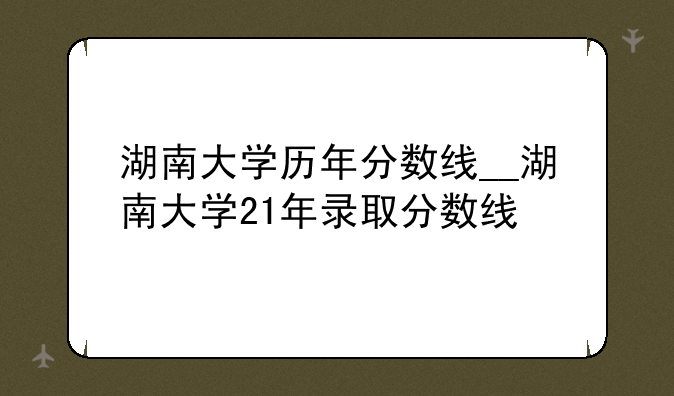 湖南大学历年分数线__湖南大学21年录取分数线