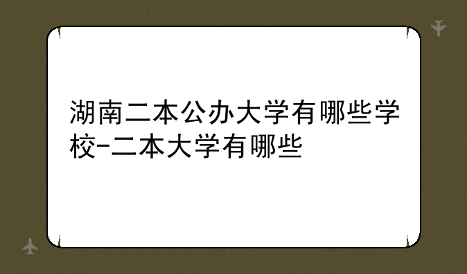 湖南二本公办大学有哪些学校-二本大学有哪些