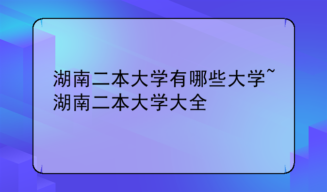 湖南二本大学有哪些大学~湖南二本大学大全
