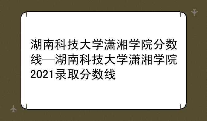 湖南科技大学潇湘学院分数线—湖南