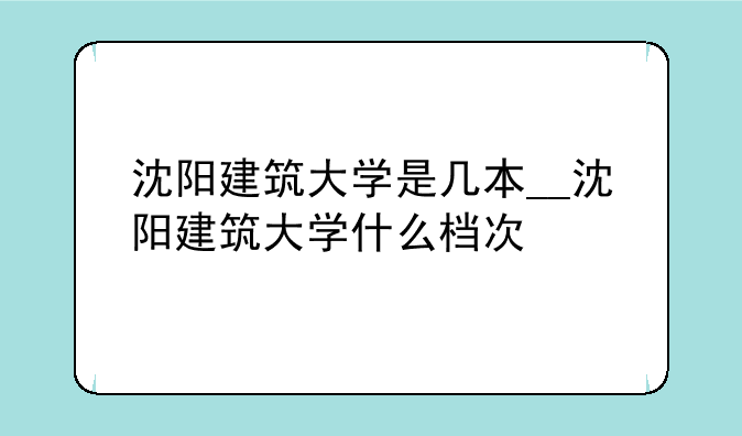 沈阳建筑大学是几本__沈阳建筑大学什
