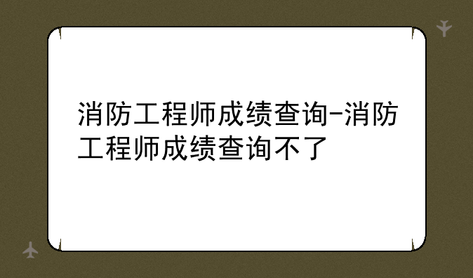 消防工程师成绩查询-消防工程师成绩查询不了