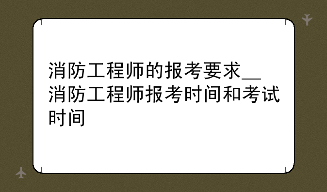 消防工程师的报考要求__消防工程师报考时间和考试时间