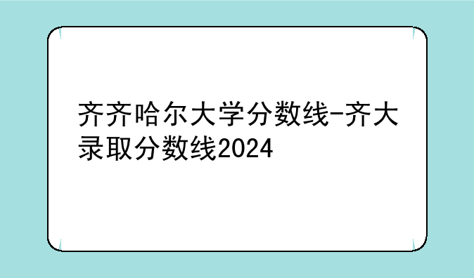 齐齐哈尔大学分数线-齐大录取分数线2024
