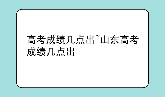 高考成绩几点出~山东高考成绩几点出