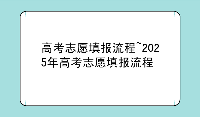 高考志愿填报流程~2025年高考志愿填报流程