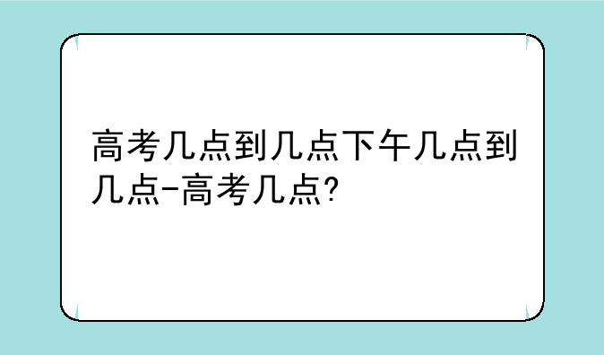 高考几点到几点下午几点到几点-高考几点?