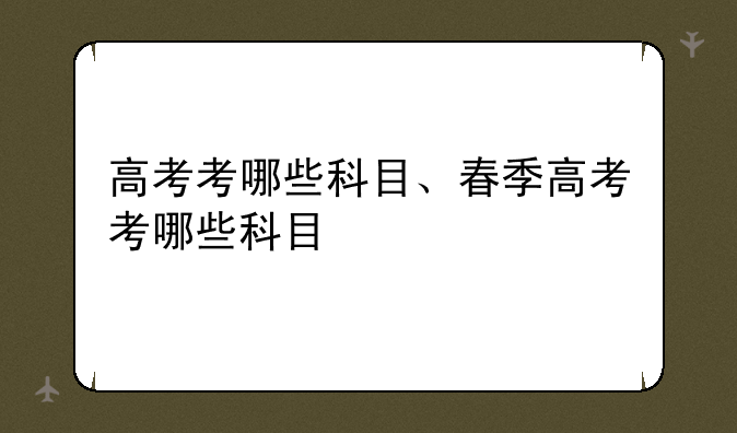 高考考哪些科目、春季高考考哪些科目