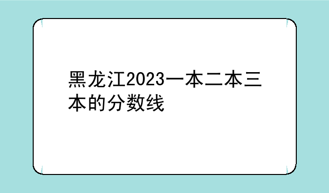 黑龙江2023一本二本三本的分数线